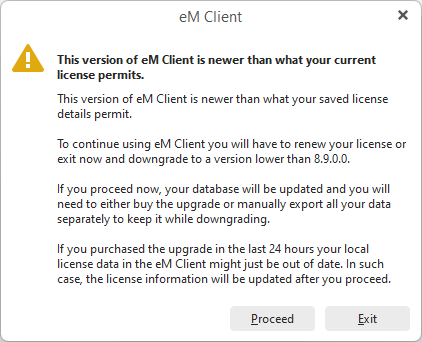 This version of eM client is newer than what your saved license details permit.
                                                                To continue using eM Client you will have to renew your license or exit now and downgrade to a version lower than 8.9.0.0.
                                                                If you proceed now your database will be updated and you will need to either buy the upgrade or manually export all of your data separately to keep it while downloading.
                                                                If you purchased the upgrade in the last 24 hours your local license data in the eM Client might just be out of date. In such case, the license information will be updated after you proceed.